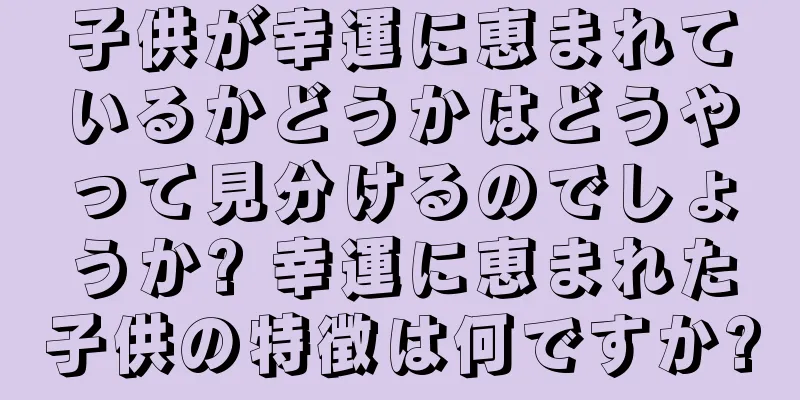 子供が幸運に恵まれているかどうかはどうやって見分けるのでしょうか? 幸運に恵まれた子供の特徴は何ですか?