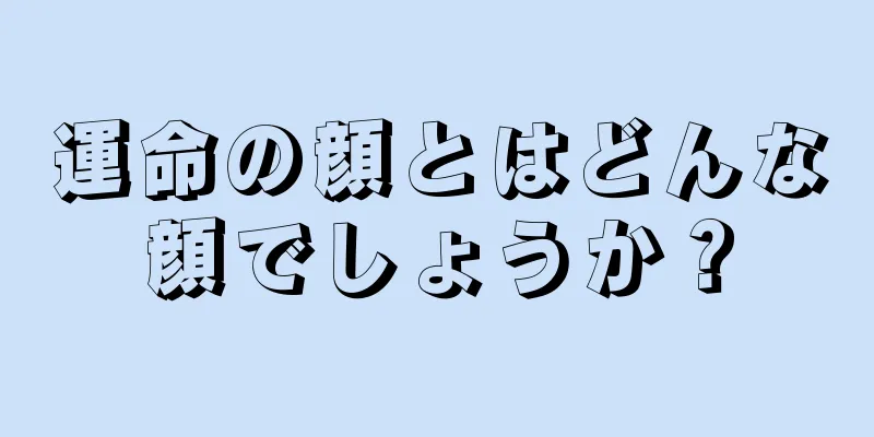 運命の顔とはどんな顔でしょうか？