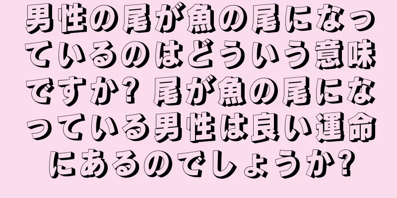 男性の尾が魚の尾になっているのはどういう意味ですか? 尾が魚の尾になっている男性は良い運命にあるのでしょうか?