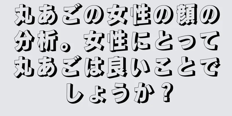 丸あごの女性の顔の分析。女性にとって丸あごは良いことでしょうか？