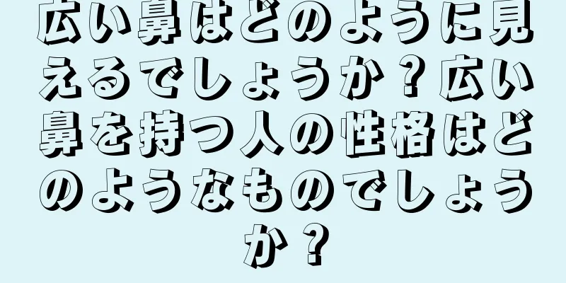 広い鼻はどのように見えるでしょうか？広い鼻を持つ人の性格はどのようなものでしょうか？