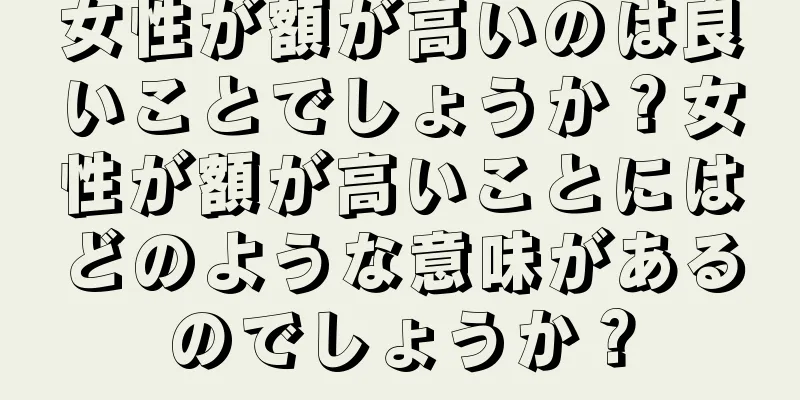 女性が額が高いのは良いことでしょうか？女性が額が高いことにはどのような意味があるのでしょうか？