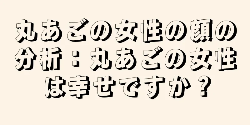 丸あごの女性の顔の分析：丸あごの女性は幸せですか？