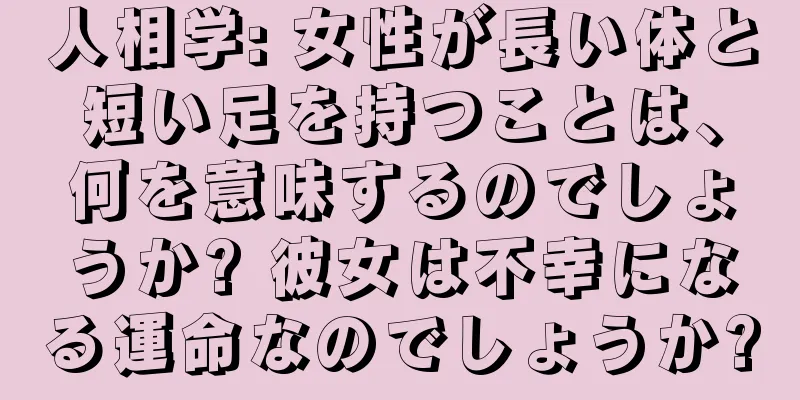 人相学: 女性が長い体と短い足を持つことは、何を意味するのでしょうか? 彼女は不幸になる運命なのでしょうか?