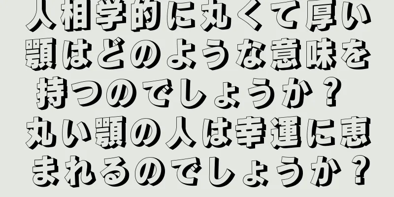 人相学的に丸くて厚い顎はどのような意味を持つのでしょうか？ 丸い顎の人は幸運に恵まれるのでしょうか？