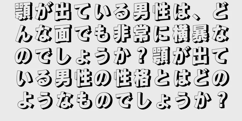 顎が出ている男性は、どんな面でも非常に横暴なのでしょうか？顎が出ている男性の性格とはどのようなものでしょうか？