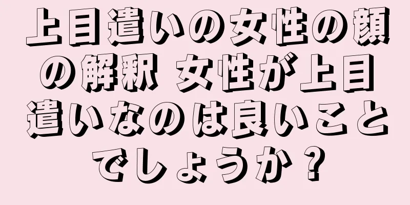 上目遣いの女性の顔の解釈 女性が上目遣いなのは良いことでしょうか？