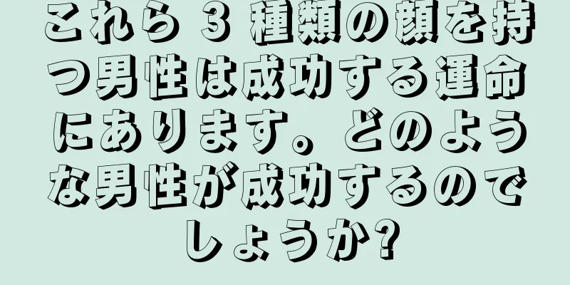 これら 3 種類の顔を持つ男性は成功する運命にあります。どのような男性が成功するのでしょうか?