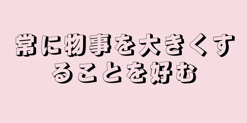 常に物事を大きくすることを好む