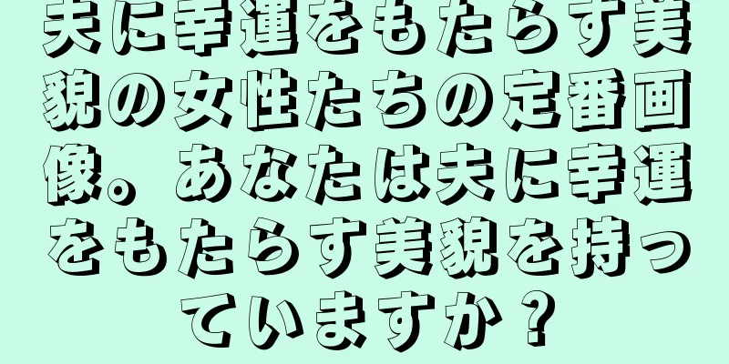 夫に幸運をもたらす美貌の女性たちの定番画像。あなたは夫に幸運をもたらす美貌を持っていますか？