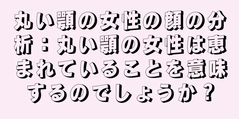 丸い顎の女性の顔の分析：丸い顎の女性は恵まれていることを意味するのでしょうか？