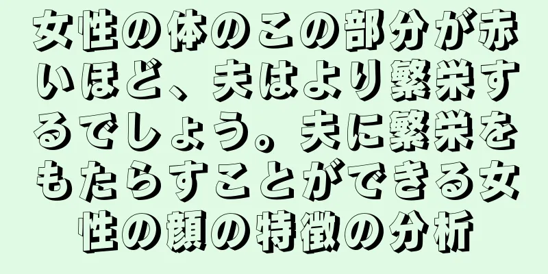 女性の体のこの部分が赤いほど、夫はより繁栄するでしょう。夫に繁栄をもたらすことができる女性の顔の特徴の分析