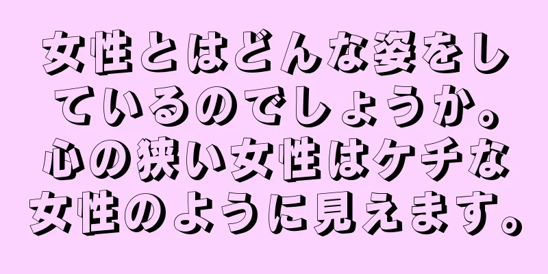 女性とはどんな姿をしているのでしょうか。心の狭い女性はケチな女性のように見えます。