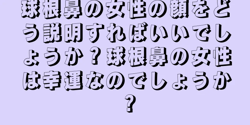 球根鼻の女性の顔をどう説明すればいいでしょうか？球根鼻の女性は幸運なのでしょうか？