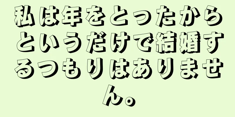 私は年をとったからというだけで結婚するつもりはありません。