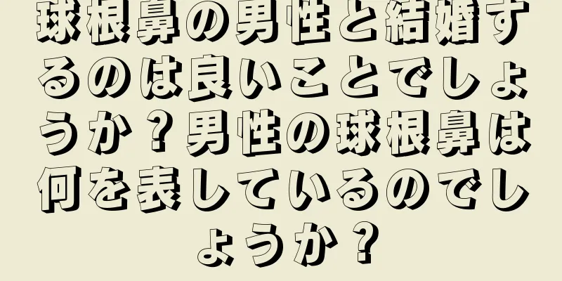 球根鼻の男性と結婚するのは良いことでしょうか？男性の球根鼻は何を表しているのでしょうか？