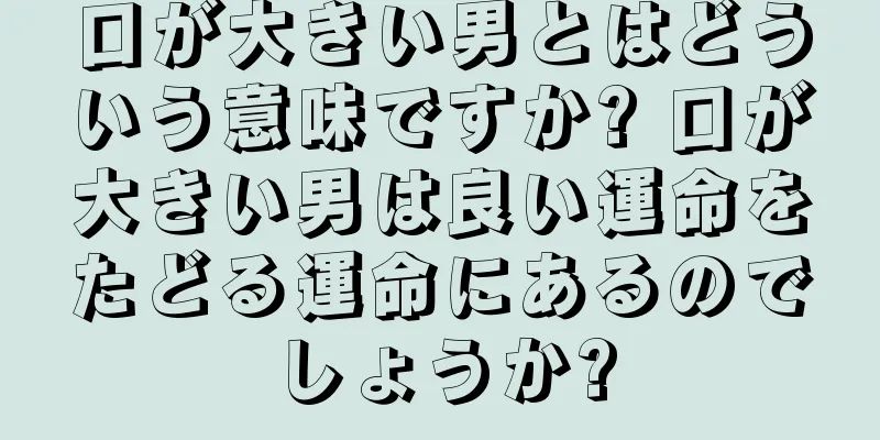 口が大きい男とはどういう意味ですか? 口が大きい男は良い運命をたどる運命にあるのでしょうか?