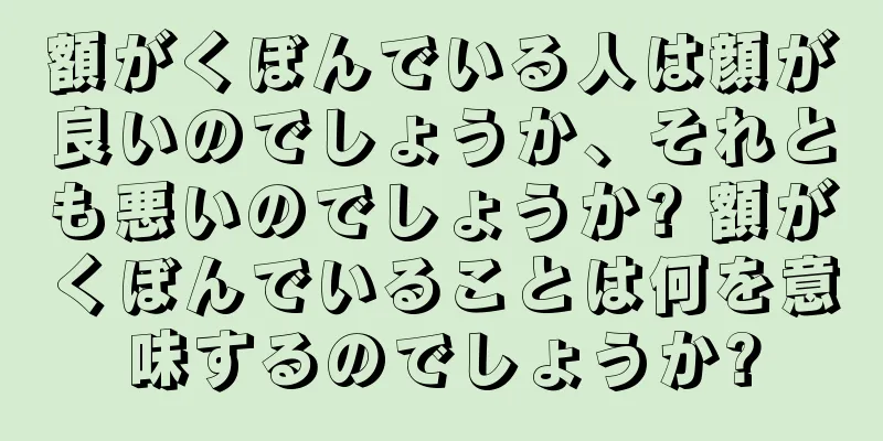 額がくぼんでいる人は顔が良いのでしょうか、それとも悪いのでしょうか? 額がくぼんでいることは何を意味するのでしょうか?