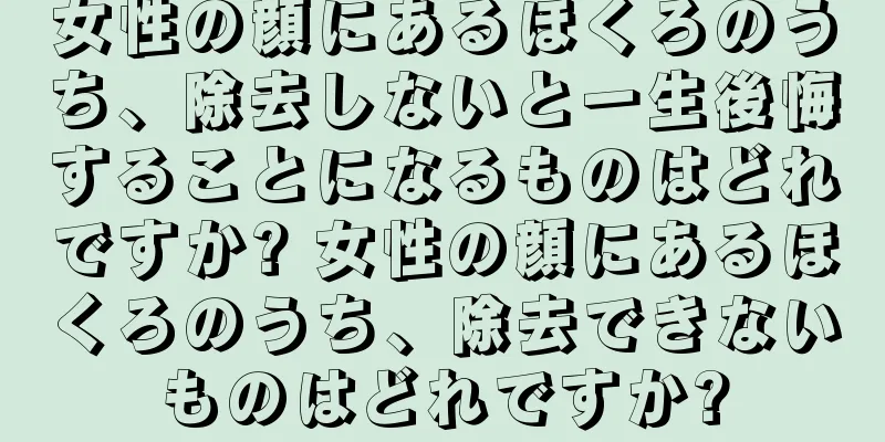 女性の顔にあるほくろのうち、除去しないと一生後悔することになるものはどれですか? 女性の顔にあるほくろのうち、除去できないものはどれですか?