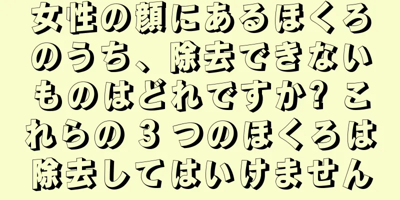 女性の顔にあるほくろのうち、除去できないものはどれですか? これらの 3 つのほくろは除去してはいけません