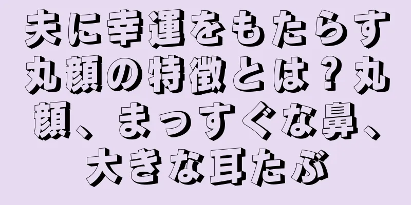 夫に幸運をもたらす丸顔の特徴とは？丸顔、まっすぐな鼻、大きな耳たぶ