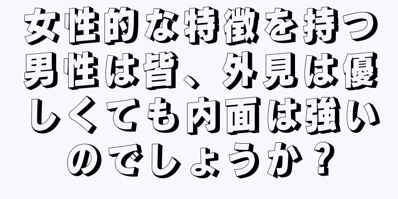 女性的な特徴を持つ男性は皆、外見は優しくても内面は強いのでしょうか？