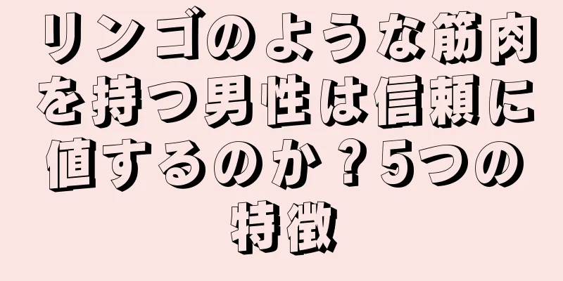 リンゴのような筋肉を持つ男性は信頼に値するのか？5つの特徴