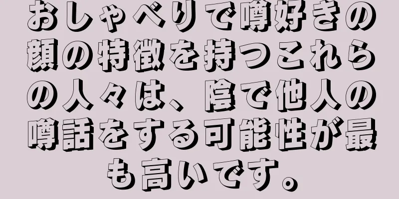 おしゃべりで噂好きの顔の特徴を持つこれらの人々は、陰で他人の噂話をする可能性が最も高いです。