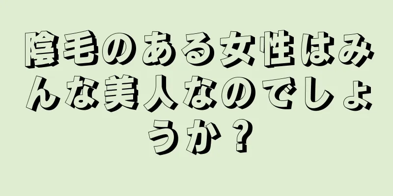 陰毛のある女性はみんな美人なのでしょうか？