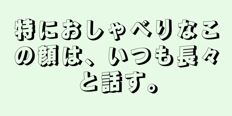 特におしゃべりなこの顔は、いつも長々と話す。