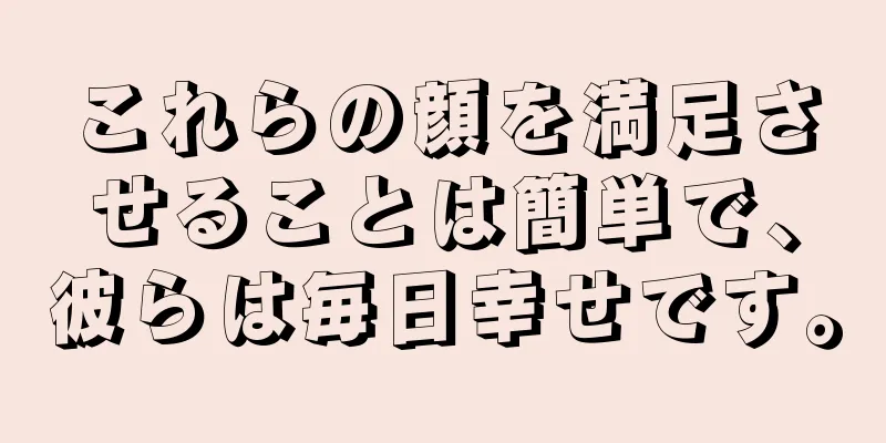 これらの顔を満足させることは簡単で、彼らは毎日幸せです。