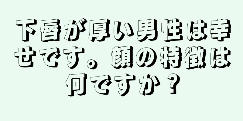 下唇が厚い男性は幸せです。顔の特徴は何ですか？