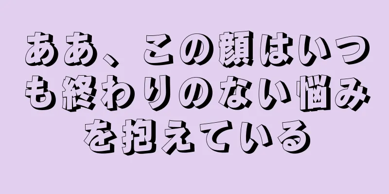 ああ、この顔はいつも終わりのない悩みを抱えている