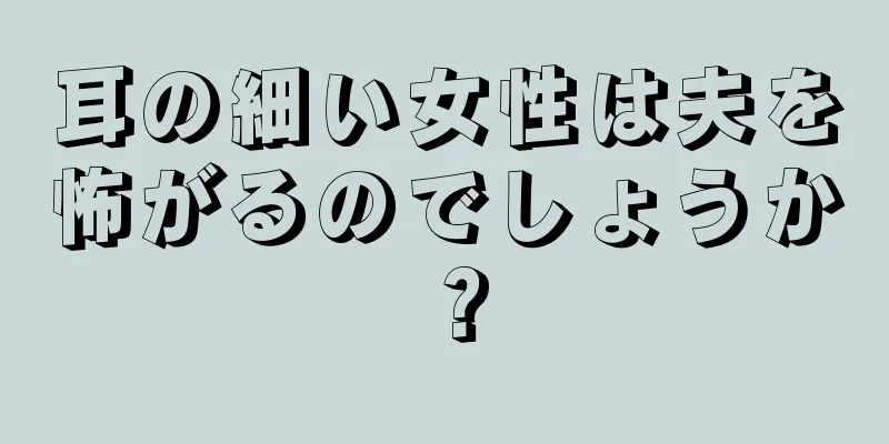 耳の細い女性は夫を怖がるのでしょうか？