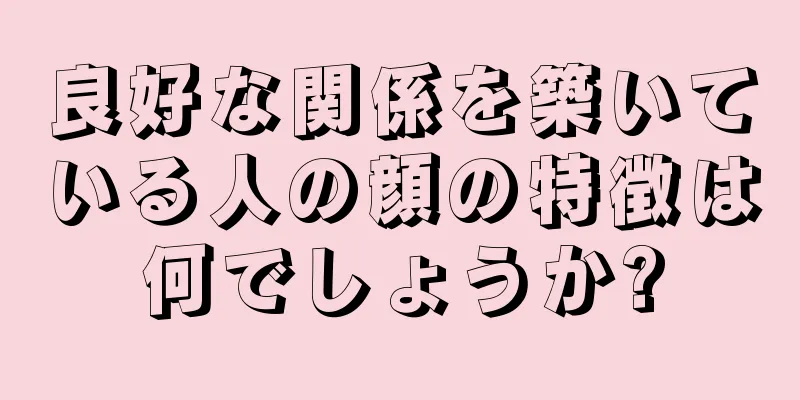 良好な関係を築いている人の顔の特徴は何でしょうか?