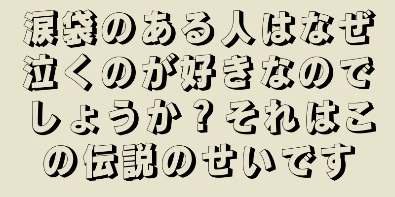 涙袋のある人はなぜ泣くのが好きなのでしょうか？それはこの伝説のせいです