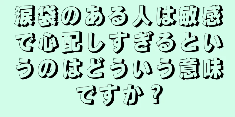 涙袋のある人は敏感で心配しすぎるというのはどういう意味ですか？