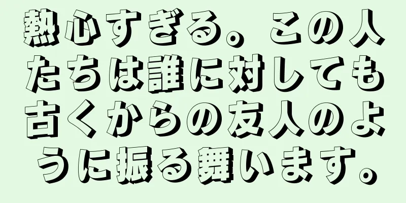 熱心すぎる。この人たちは誰に対しても古くからの友人のように振る舞います。