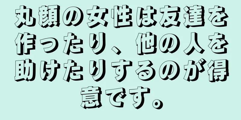 丸顔の女性は友達を作ったり、他の人を助けたりするのが得意です。