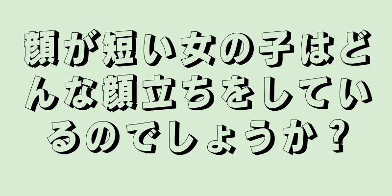 顔が短い女の子はどんな顔立ちをしているのでしょうか？