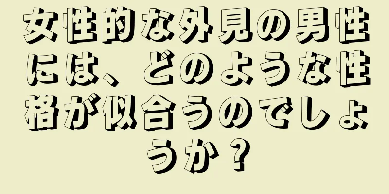 女性的な外見の男性には、どのような性格が似合うのでしょうか？