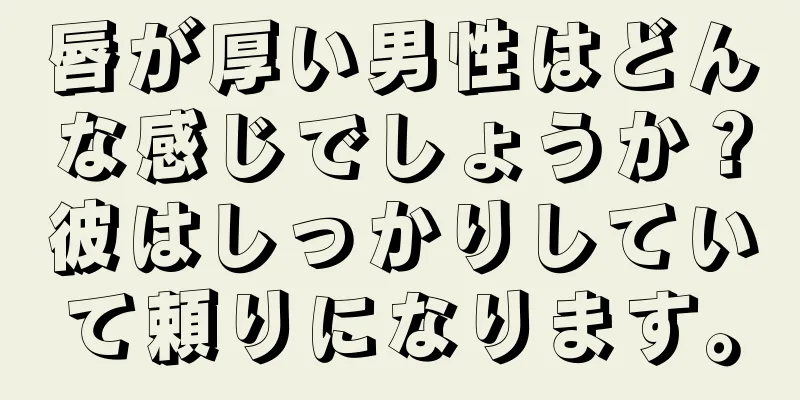 唇が厚い男性はどんな感じでしょうか？彼はしっかりしていて頼りになります。