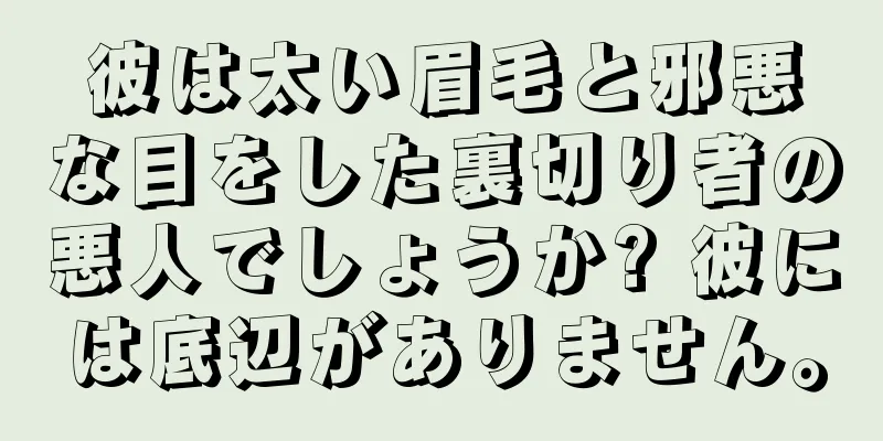 彼は太い眉毛と邪悪な目をした裏切り者の悪人でしょうか? 彼には底辺がありません。