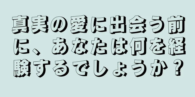 真実の愛に出会う前に、あなたは何を経験するでしょうか？