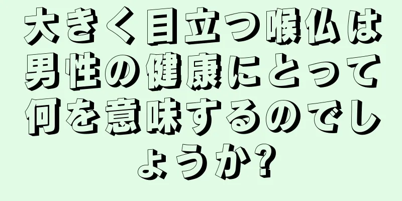 大きく目立つ喉仏は男性の健康にとって何を意味するのでしょうか?