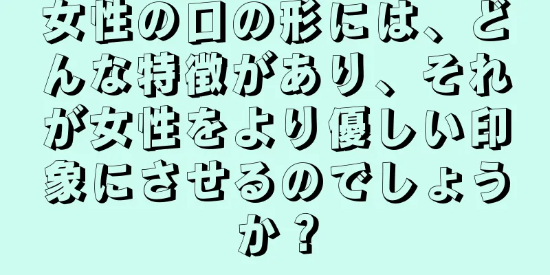 女性の口の形には、どんな特徴があり、それが女性をより優しい印象にさせるのでしょうか？