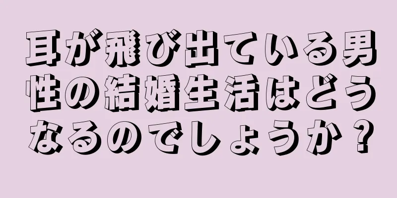 耳が飛び出ている男性の結婚生活はどうなるのでしょうか？