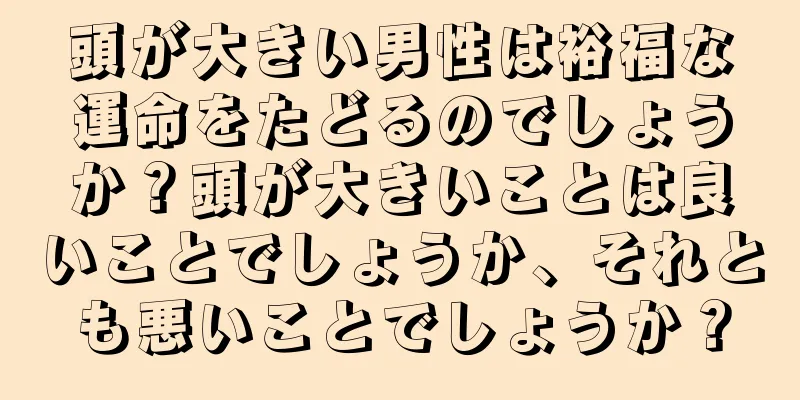 頭が大きい男性は裕福な運命をたどるのでしょうか？頭が大きいことは良いことでしょうか、それとも悪いことでしょうか？