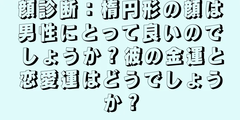 顔診断：楕円形の顔は男性にとって良いのでしょうか？彼の金運と恋愛運はどうでしょうか？