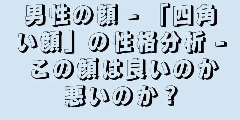 男性の顔 - 「四角い顔」の性格分析 - この顔は良いのか悪いのか？